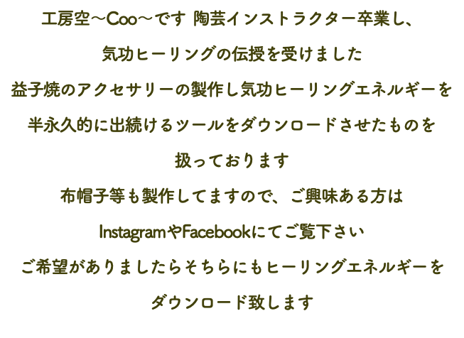 工房空～Coo～です 陶芸インストラクター卒業し、 気功ヒーリングの伝授を受けました 益子焼のアクセサリーの製作し気功ヒーリングエネルギーを 半永久的に出続けるツールをダウンロードさせたものを 扱っております 布帽子等も製作してますので、ご興味ある方は InstagramやFacebookにてご覧下さい ご希望がありましたらそちらにもヒーリングエネルギーを ダウンロード致します