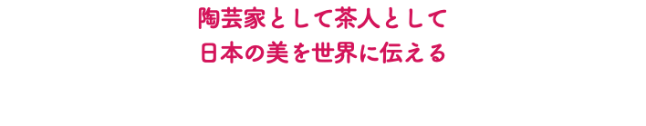 陶芸家として茶人として 日本の美を世界に伝える