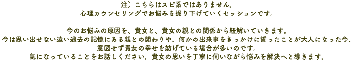 注）こちらはスピ系ではありません。 心理カウンセリングでお悩みを掘り下げていくセッションです。 今のお悩みの原因を、貴女と、貴女の親との関係から紐解いていきます。 今は思い出せない遠い過去の記憶にある親との関わりや、何かの出来事をきっかけに誓ったことが大人になった今、 意図せず貴女の幸せを妨げている場合が多いのです。 氣になっていることをお話しください。貴女の思いを丁寧に伺いながら悩みを解決へと導きます。