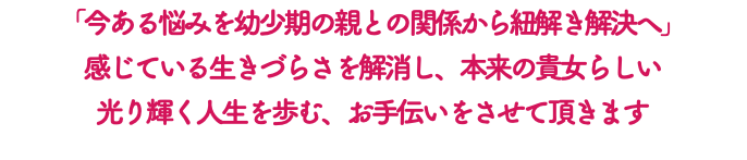 「今ある悩みを幼少期の親との関係から紐解き解決へ」 感じている生きづらさを解消し、本来の貴女らしい 光り輝く人生を歩む、お手伝いをさせて頂きます