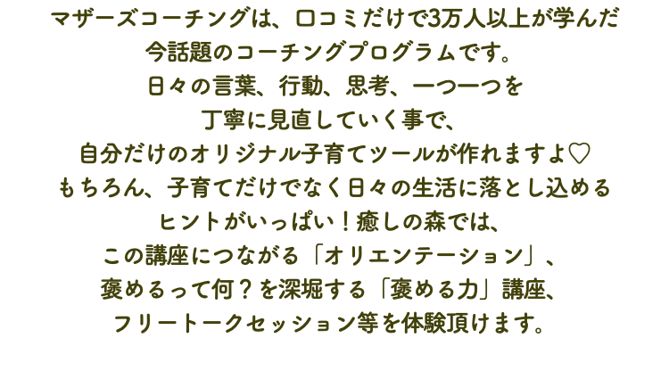 マザーズコーチングは、口コミだけで3万人以上が学んだ 今話題のコーチングプログラムです。 日々の言葉、行動、思考、一つ一つを 丁寧に見直していく事で、 自分だけのオリジナル子育てツールが作れますよ♡ もちろん、子育てだけでなく日々の生活に落とし込める ヒントがいっぱい！癒しの森では、 この講座につながる「オリエンテーション」、 褒めるって何？を深堀する「褒める力」講座、 フリートークセッション等を体験頂けます。