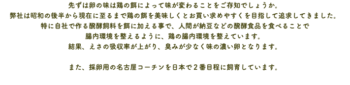 先ずは卵の味は鶏の餌によって味が変わることをご存知でしょうか。 弊社は昭和の後半から現在に至るまで鶏の餌を美味しくとお買い求めやすくを目指して追求してきました。 特に自社で作る醗酵飼料を餌に加える事で、人間が納豆などの醗酵食品を食べることで 腸内環境を整えるように、鶏の腸内環境を整えています。 結果、えさの吸収率が上がり、臭みが少なく味の濃い卵となります。 また、採卵用の名古屋コーチンを日本で２番目程に飼育しています。