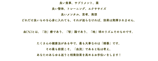 良い食事、サプリメント、薬 良い整体、トレーニング、エクササイズ 良いメンタル、思考、発想 どれだけ良いものを心身に入れても、それが巡らなければ、効果は発揮されません。 血(ち)とは、「治」療であり、「智」識であり、「地」球のリズムそのものです。 たくさんの健康法がある中で、最も大事なのは「順番」です。 その最も前提こそ、「血流」であると私は考え、 あなたのあらゆる巡りと相乗効果を高めるお手伝いをします！