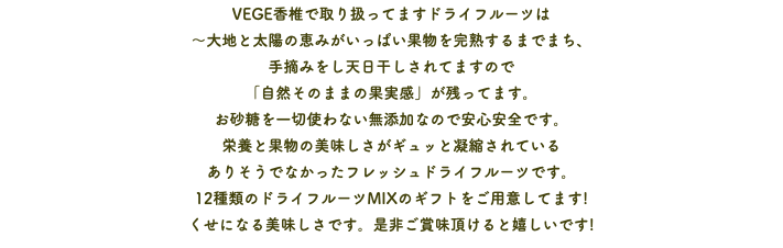 VEGE香椎で取り扱ってますドライフルーツは 〜大地と太陽の恵みがいっぱい果物を完熟するまでまち、 手摘みをし天日干しされてますので 「自然そのままの果実感」が残ってます。 お砂糖を一切使わない無添加なので安心安全です。 栄養と果物の美味しさがギュッと凝縮されている ありそうでなかったフレッシュドライフルーツです。 12種類のドライフルーツMIXのギフトをご用意してます! くせになる美味しさです。是非ご賞味頂けると嬉しいです!