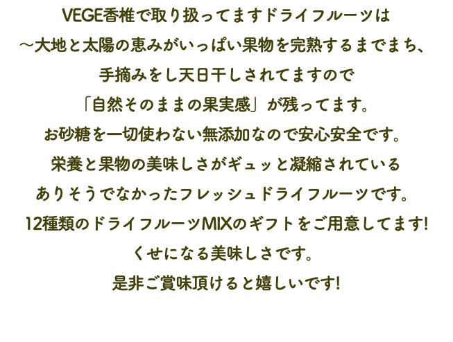 VEGE香椎で取り扱ってますドライフルーツは 〜大地と太陽の恵みがいっぱい果物を完熟するまでまち、 手摘みをし天日干しされてますので 「自然そのままの果実感」が残ってます。 お砂糖を一切使わない無添加なので安心安全です。 栄養と果物の美味しさがギュッと凝縮されている ありそうでなかったフレッシュドライフルーツです。 12種類のドライフルーツMIXのギフトをご用意してます! くせになる美味しさです。 是非ご賞味頂けると嬉しいです! 