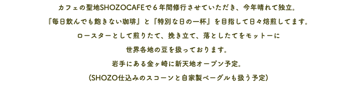 カフェの聖地SHOZOCAFEで６年間修行させていただき、今年晴れて独立。 『毎日飲んでも飽きない珈琲』と『特別な日の一杯』を目指して日々焙煎してます。 ロースターとして煎りたて、挽き立て、落としたてをモットーに 世界各地の豆を扱っております。 岩手にある金ヶ崎に新天地オープン予定。 (SHOZO仕込みのスコーンと自家製ベーグルも扱う予定)