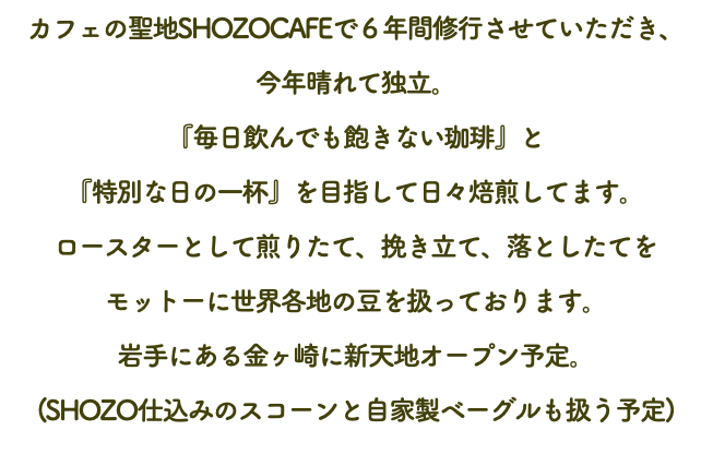 カフェの聖地SHOZOCAFEで６年間修行させていただき、 今年晴れて独立。 『毎日飲んでも飽きない珈琲』と 『特別な日の一杯』を目指して日々焙煎してます。 ロースターとして煎りたて、挽き立て、落としたてを モットーに世界各地の豆を扱っております。 岩手にある金ヶ崎に新天地オープン予定。 (SHOZO仕込みのスコーンと自家製ベーグルも扱う予定)