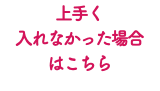 上手く 入れなかった場合 はこちら