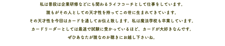 私は普段は企業研修などにも関わるライフコーチとして仕事をしています。 誰もがその人としての天才性を持ってこの世に生まれてきています。 その天才性を今回はカードを通してお伝え致します。私は魔法学校も卒業しています。 カードリーダーとしては最速で試験に受かっているほど、カードが大好きなんです。 ぜひあなたが誰なのか聴きにお越し下さいね。