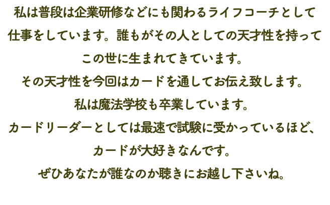 私は普段は企業研修などにも関わるライフコーチとして 仕事をしています。誰もがその人としての天才性を持って この世に生まれてきています。 その天才性を今回はカードを通してお伝え致します。 私は魔法学校も卒業しています。 カードリーダーとしては最速で試験に受かっているほど、カードが大好きなんです。 ぜひあなたが誰なのか聴きにお越し下さいね。 