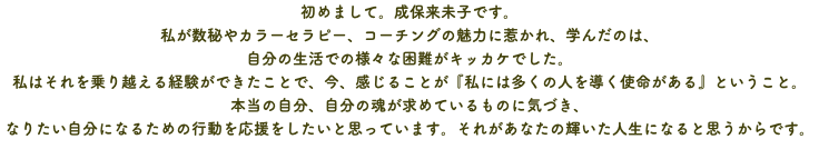 初めまして。成保来未子です。 私が数秘やカラーセラピー、コーチングの魅力に惹かれ、学んだのは、 自分の生活での様々な困難がキッカケでした。 私はそれを乗り越える経験ができたことで、今、感じることが『私には多くの人を導く使命がある』ということ。 本当の自分、自分の魂が求めているものに気づき、 なりたい自分になるための行動を応援をしたいと思っています。それがあなたの輝いた人生になると思うからです。