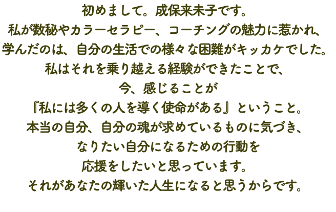 初めまして。成保来未子です。 私が数秘やカラーセラピー、コーチングの魅力に惹かれ、 学んだのは、自分の生活での様々な困難がキッカケでした。 私はそれを乗り越える経験ができたことで、 今、感じることが 『私には多くの人を導く使命がある』ということ。 本当の自分、自分の魂が求めているものに気づき、 なりたい自分になるための行動を 応援をしたいと思っています。 それがあなたの輝いた人生になると思うからです。