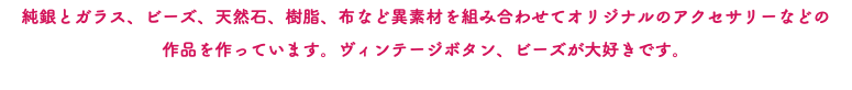 純銀とガラス、ビーズ、天然石、樹脂、布など異素材を組み合わせてオリジナルのアクセサリーなどの 作品を作っています。ヴィンテージボタン、ビーズが大好きです。
