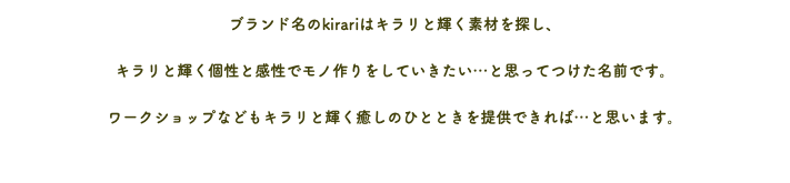 ブランド名のkirariはキラリと輝く素材を探し、 キラリと輝く個性と感性でモノ作りをしていきたい…と思ってつけた名前です。 ワークショップなどもキラリと輝く癒しのひとときを提供できれば…と思います。 