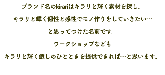 ブランド名のkirariはキラリと輝く素材を探し、 キラリと輝く個性と感性でモノ作りをしていきたい… と思ってつけた名前です。 ワークショップなども キラリと輝く癒しのひとときを提供できれば…と思います。 