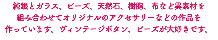 純銀とガラス、ビーズ、天然石、樹脂、布など異素材を 組み合わせてオリジナルのアクセサリーなどの作品を 作っています。ヴィンテージボタン、ビーズが大好きです。