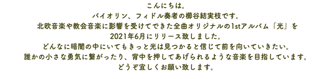 こんにちは。 バイオリン、フィドル奏者の櫛谷結実枝です。 北欧音楽や教会音楽に影響を受けてできた全曲オリジナルの1stアルバム「光」を 2021年6月にリリース致しました。 どんなに暗闇の中にいてもきっと光は見つかると信じて前を向いていきたい。 誰かの小さな勇気に繋がったり、背中を押してあげられるような音楽を目指しています。 どうぞ宜しくお願い致します。
