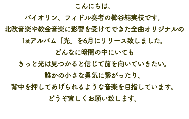 こんにちは。 バイオリン、フィドル奏者の櫛谷結実枝です。 北欧音楽や教会音楽に影響を受けてできた全曲オリジナルの 1stアルバム「光」を6月にリリース致しました。 どんなに暗闇の中にいても きっと光は見つかると信じて前を向いていきたい。 誰かの小さな勇気に繋がったり、 背中を押してあげられるような音楽を目指しています。 どうぞ宜しくお願い致します。