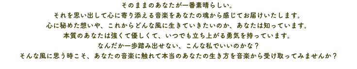 そのままのあなたが一番素晴らしい。 それを思い出して心に寄り添える音楽をあなたの魂から感じてお届けいたします。 心に秘めた想いや、これからどんな風に生きていきたいのか、あなたは知っています。 本質のあなたは強くて優しくて、いつでも立ち上がる勇気を持っています。 なんだか一歩踏み出せない、こんな私でいいのかな？ そんな風に思う時こそ、あなたの音楽に触れて本当のあなたの生き方を音楽から受け取ってみませんか？