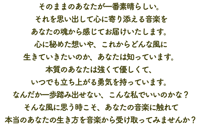 そのままのあなたが一番素晴らしい。 それを思い出して心に寄り添える音楽を あなたの魂から感じてお届けいたします。 心に秘めた想いや、これからどんな風に 生きていきたいのか、あなたは知っています。 本質のあなたは強くて優しくて、 いつでも立ち上がる勇気を持っています。 なんだか一歩踏み出せない、こんな私でいいのかな？ そんな風に思う時こそ、あなたの音楽に触れて 本当のあなたの生き方を音楽から受け取ってみませんか？