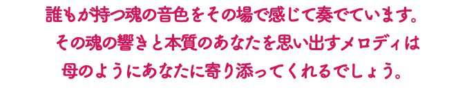 誰もが持つ魂の音色をその場で感じて奏でています。 その魂の響きと本質のあなたを思い出すメロディは 母のようにあなたに寄り添ってくれるでしょう。