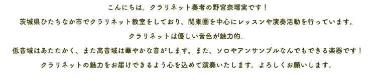 こんにちは。クラリネット奏者の野宮奈瑠実です！ 茨城県ひたちなか市でクラリネット教室をしており、関東圏を中心にレッスンや演奏活動を行っています。 クラリネットは優しい音色が魅力的。 低音域はあたたかく、また高音域は華やかな音がします。また、ソロやアンサンブルなんでもできる楽器です！ クラリネットの魅力をお届けできるよう心を込めて演奏いたします。よろしくお願いします。