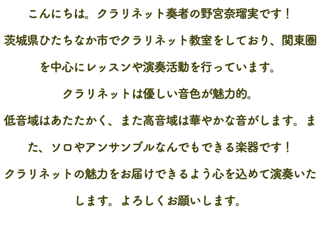 こんにちは。クラリネット奏者の野宮奈瑠実です！ 茨城県ひたちなか市でクラリネット教室をしており、関東圏を中心にレッスンや演奏活動を行っています。 クラリネットは優しい音色が魅力的。 低音域はあたたかく、また高音域は華やかな音がします。また、ソロやアンサンブルなんでもできる楽器です！ クラリネットの魅力をお届けできるよう心を込めて演奏いたします。よろしくお願いします。