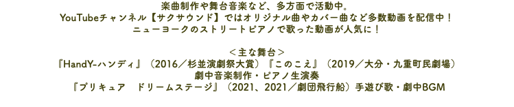 楽曲制作や舞台音楽など、多方面で活動中。 YouTubeチャンネル【サクサウンド】ではオリジナル曲やカバー曲など多数動画を配信中！ ニューヨークのストリートピアノで歌った動画が人気に！ ＜主な舞台＞ 『HandY-ハンディ』（2016／杉並演劇祭大賞）『このこえ』（2019／大分・九重町民劇場） 劇中音楽制作・ピアノ生演奏 『プリキュア　ドリームステージ』（2021、2021／劇団飛行船）手遊び歌・劇中BGM