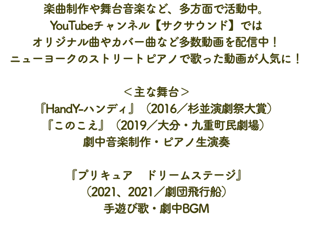 楽曲制作や舞台音楽など、多方面で活動中。 YouTubeチャンネル【サクサウンド】では オリジナル曲やカバー曲など多数動画を配信中！ ニューヨークのストリートピアノで歌った動画が人気に！ ＜主な舞台＞ 『HandY-ハンディ』（2016／杉並演劇祭大賞） 『このこえ』（2019／大分・九重町民劇場） 劇中音楽制作・ピアノ生演奏 『プリキュア　ドリームステージ』 （2021、2021／劇団飛行船） 手遊び歌・劇中BGM