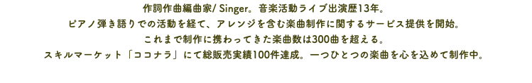 作詞作曲編曲家/ Singer。音楽活動ライブ出演歴13年。 ピアノ弾き語りでの活動を経て、アレンジを含む楽曲制作に関するサービス提供を開始。 これまで制作に携わってきた楽曲数は300曲を超える。 スキルマーケット「ココナラ」にて総販売実績100件達成。一つひとつの楽曲を心を込めて制作中。