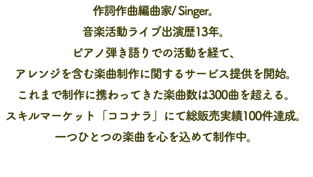 作詞作曲編曲家/ Singer。 音楽活動ライブ出演歴13年。 ピアノ弾き語りでの活動を経て、 アレンジを含む楽曲制作に関するサービス提供を開始。 これまで制作に携わってきた楽曲数は300曲を超える。 スキルマーケット「ココナラ」にて総販売実績100件達成。一つひとつの楽曲を心を込めて制作中。