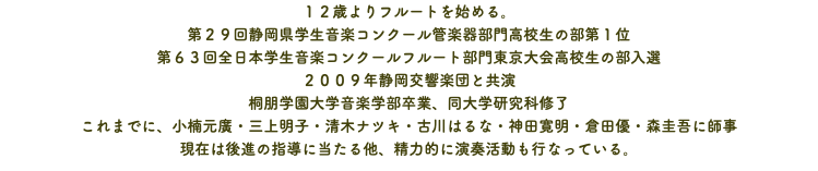 １２歳よりフルートを始める。 第２９回静岡県学生音楽コンクール管楽器部門高校生の部第１位 第６３回全日本学生音楽コンクールフルート部門東京大会高校生の部入選 ２００９年静岡交響楽団と共演 桐朋学園大学音楽学部卒業、同大学研究科修了 これまでに、小楠元廣・三上明子・清木ナツキ・古川はるな・神田寛明・倉田優・森圭吾に師事 現在は後進の指導に当たる他、精力的に演奏活動も行なっている。