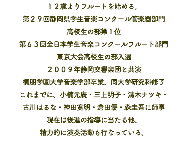 １２歳よりフルートを始める。 第２９回静岡県学生音楽コンクール管楽器部門 高校生の部第１位 第６３回全日本学生音楽コンクールフルート部門 東京大会高校生の部入選 ２００９年静岡交響楽団と共演 桐朋学園大学音楽学部卒業、同大学研究科修了 これまでに、小楠元廣・三上明子・清木ナツキ・ 古川はるな・神田寛明・倉田優・森圭吾に師事 現在は後進の指導に当たる他、 精力的に演奏活動も行なっている。