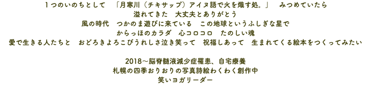 １つのいのちとして　「月寒川（チキサップ）アイヌ語で火を熾す処。」　みつめていたら 溢れてきた　大丈夫とありがとう 風の時代　つかのま遊びに来ている　この地球というふしぎな星で からっほのカラダ　心コロコロ　たのしい魂 愛で生きる人たちと　おどろきよろこびうれしさ泣き笑って　祝福しあって　生まれてくる絵本をつくってみたい 2018～脳脊髄液減少症罹患、自宅療養 札幌の四季おりおりの写真詩絵わくわく創作中 笑いヨガリーダー