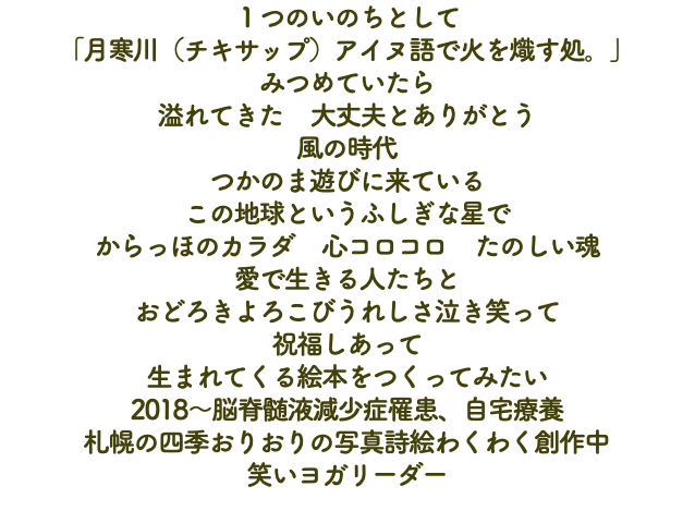 １つのいのちとして 「月寒川（チキサップ）アイヌ語で火を熾す処。」 みつめていたら 溢れてきた　大丈夫とありがとう 風の時代 つかのま遊びに来ている この地球というふしぎな星で からっほのカラダ　心コロコロ　たのしい魂 愛で生きる人たちと おどろきよろこびうれしさ泣き笑って 祝福しあって 生まれてくる絵本をつくってみたい 2018～脳脊髄液減少症罹患、自宅療養 札幌の四季おりおりの写真詩絵わくわく創作中 笑いヨガリーダー