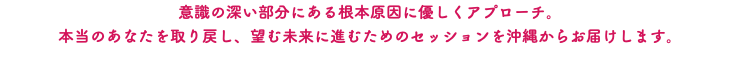 意識の深い部分にある根本原因に優しくアプローチ。 本当のあなたを取り戻し、望む未来に進むためのセッションを沖縄からお届けします。