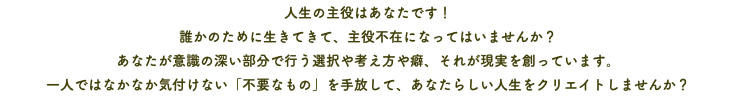 人生の主役はあなたです！ 誰かのために生きてきて、主役不在になってはいませんか？ あなたが意識の深い部分で行う選択や考え方や癖、それが現実を創っています。 一人ではなかなか気付けない「不要なもの」を手放して、あなたらしい人生をクリエイトしませんか？