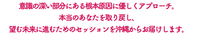 意識の深い部分にある根本原因に優しくアプローチ。 本当のあなたを取り戻し、 望む未来に進むためのセッションを沖縄からお届けします。