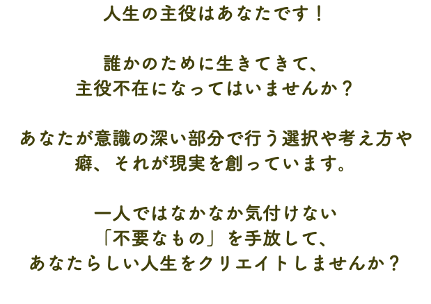 人生の主役はあなたです！ 誰かのために生きてきて、 主役不在になってはいませんか？ あなたが意識の深い部分で行う選択や考え方や癖、それが現実を創っています。 一人ではなかなか気付けない 「不要なもの」を手放して、 あなたらしい人生をクリエイトしませんか？
