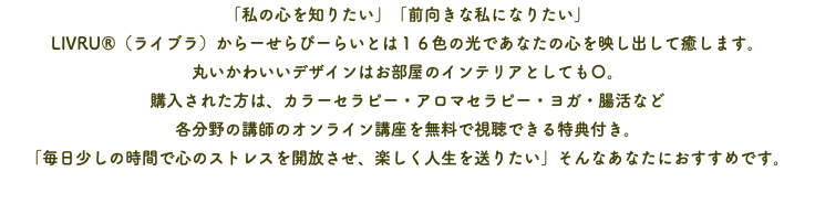 「私の心を知りたい」「前向きな私になりたい」 LIVRU®（ライブラ）からーせらぴーらいとは１６色の光であなたの心を映し出して癒します。 丸いかわいいデザインはお部屋のインテリアとしても〇。 購入された方は、カラーセラピー・アロマセラピー・ヨガ・腸活など 各分野の講師のオンライン講座を無料で視聴できる特典付き。 「毎日少しの時間で心のストレスを開放させ、楽しく人生を送りたい」そんなあなたにおすすめです。