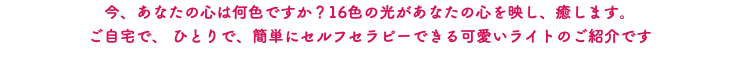 今、あなたの心は何色ですか？16色の光があなたの心を映し、癒します。 ご自宅で、 ひとりで、簡単にセルフセラピーできる可愛いライトのご紹介です