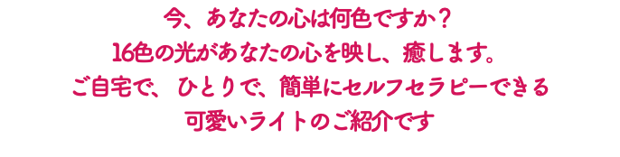 今、あなたの心は何色ですか？ 16色の光があなたの心を映し、癒します。 ご自宅で、 ひとりで、簡単にセルフセラピーできる 可愛いライトのご紹介です