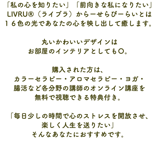 「私の心を知りたい」「前向きな私になりたい」 LIVRU®（ライブラ）からーせらぴーらいとは １６色の光であなたの心を映し出して癒します。 丸いかわいいデザインは お部屋のインテリアとしても〇。 購入された方は、 カラーセラピー・アロマセラピー・ヨガ・ 腸活など各分野の講師のオンライン講座を 無料で視聴できる特典付き。 「毎日少しの時間で心のストレスを開放させ、 楽しく人生を送りたい」 そんなあなたにおすすめです。