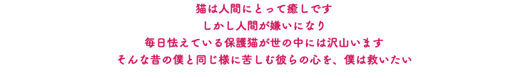 猫は人間にとって癒しです しかし人間が嫌いになり 毎日怯えている保護猫が世の中には沢山います そんな昔の僕と同じ様に苦しむ彼らの心を、僕は救いたい