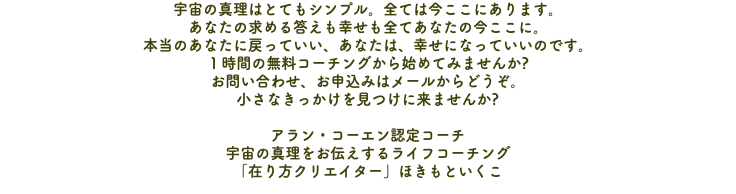 宇宙の真理はとてもシンプル。全ては今ここにあります。 あなたの求める答えも幸せも全てあなたの今ここに。 本当のあなたに戻っていい、あなたは、幸せになっていいのです。 １時間の無料コーチングから始めてみませんか? お問い合わせ、お申込みはメールからどうぞ。 小さなきっかけを見つけに来ませんか? アラン・コーエン認定コーチ 宇宙の真理をお伝えするライフコーチング 「在り方クリエイター」ほきもといくこ
