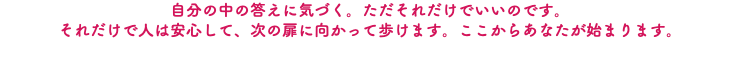 自分の中の答えに気づく。ただそれだけでいいのです。 それだけで人は安心して、次の扉に向かって歩けます。ここからあなたが始まります。