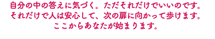 自分の中の答えに気づく。ただそれだけでいいのです。 それだけで人は安心して、次の扉に向かって歩けます。 ここからあなたが始まります。