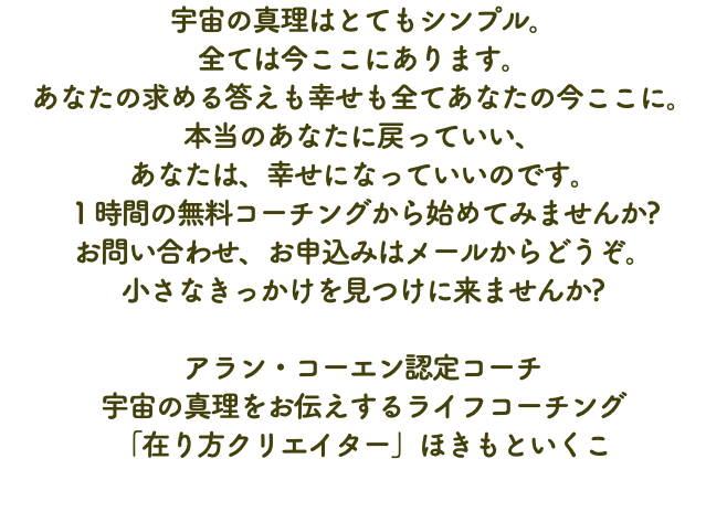 宇宙の真理はとてもシンプル。 全ては今ここにあります。 あなたの求める答えも幸せも全てあなたの今ここに。 本当のあなたに戻っていい、 あなたは、幸せになっていいのです。 １時間の無料コーチングから始めてみませんか? お問い合わせ、お申込みはメールからどうぞ。 小さなきっかけを見つけに来ませんか? アラン・コーエン認定コーチ 宇宙の真理をお伝えするライフコーチング 「在り方クリエイター」ほきもといくこ