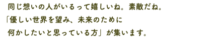 　同じ想いの人がいるって嬉しいね。素敵だね。 「優しい世界を望み、未来のために 何かしたいと思っている方」が集います。