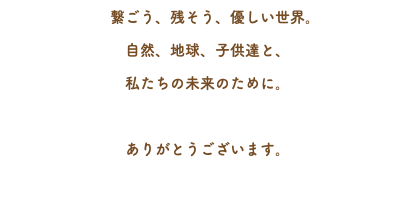 　繋ごう、残そう、優しい世界。 自然、地球、子供達と、 私たちの未来のために。 ありがとうございます。